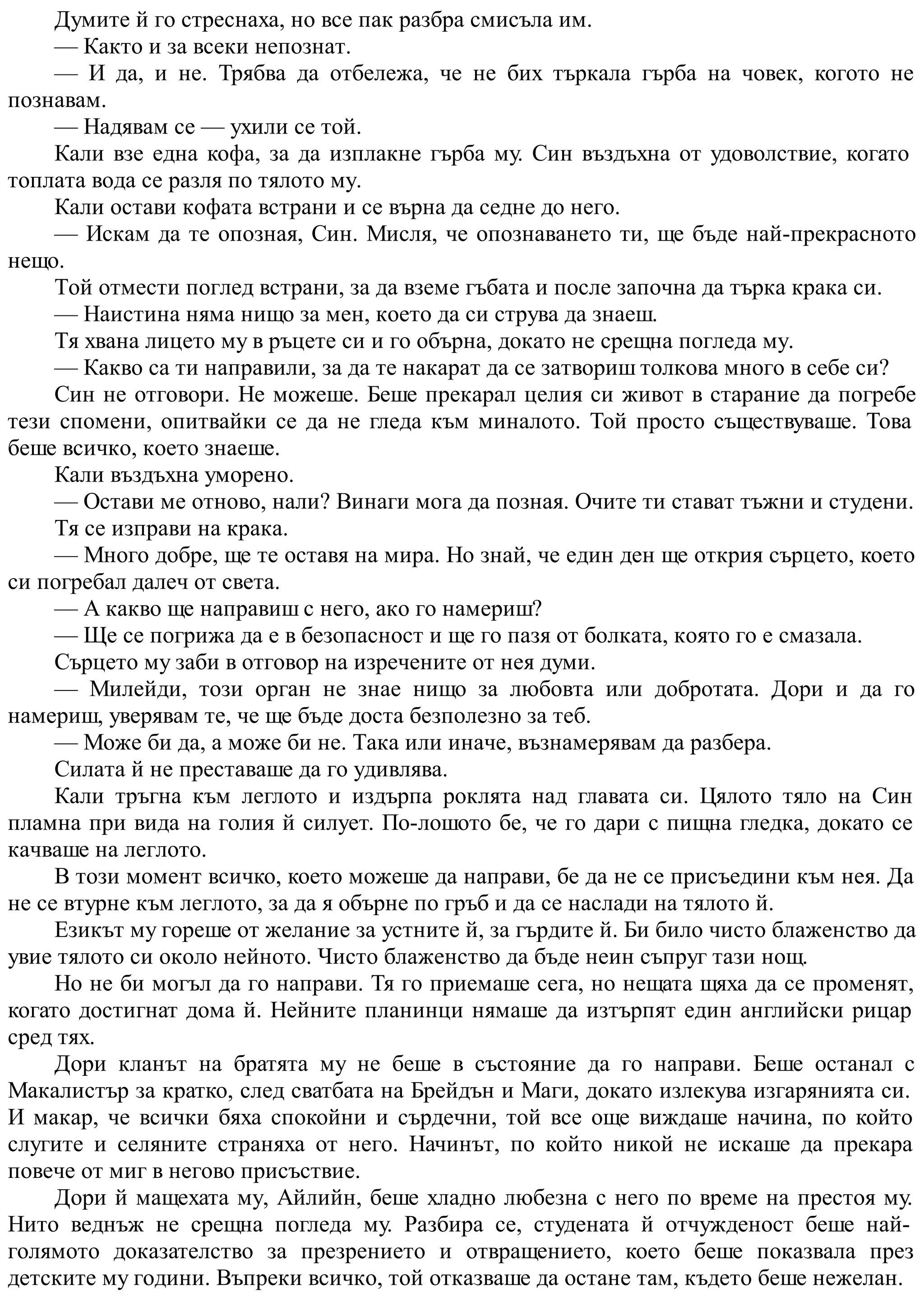 Думите й го стреснаха, но все пак разбра смисъла им.
— Както и за всеки непознат.
— И да, и не. Трябва да отбележа, че не бих търкала гърба на човек, когото не
познавам.
— Надявам се — ухили се той.
Кали взе една кофа, за да изплакне гърба му. Син въздъхна от удоволствие, когато
топлата вода се разля по тялото му.
Кали остави кофата встрани и се върна да седне до него.
— Искам да те опозная, Син. Мисля, че опознаването ти, ще бъде най-прекрасното
нещо.
Той отмести поглед встрани, за да вземе гъбата и после започна да търка крака си.
— Наистина няма нищо за мен, което да си струва да знаеш.
Тя хвана лицето му в ръцете си и го обърна, докато не срещна погледа му.
— Какво са ти направили, за да те накарат да се затвориш толкова много в себе си?
Син не отговори. Не можеше. Беше прекарал целия си живот в старание да погребе
тези спомени, опитвайки се да не гледа към миналото. Той просто съществуваше. Това
беше всичко, което знаеше.
Кали въздъхна уморено.
— Остави ме отново, нали? Винаги мога да позная. Очите ти стават тъжни и студени.
Тя се изправи на крака.
— Много добре, ще те оставя на мира. Но знай, че един ден ще открия сърцето, което
си погребал далеч от света.
— А какво ще направиш с него, ако го намериш?
— Ще се погрижа да е в безопасност и ще го пазя от болката, която го е смазала.
Сърцето му заби в отговор на изречените от нея думи.
— Милейди, този орган не знае нищо за любовта или добротата. Дори и да го
намериш, уверявам те, че ще бъде доста безполезно за теб.
— Може би да, а може би не. Така или иначе, възнамерявам да разбера.
Силата й не преставаше да го удивлява.
Кали тръгна към леглото и издърпа роклята над главата си. Цялото тяло на Син
пламна при вида на голия й силует. По-лошото бе, че го дари с пищна гледка, докато се
качваше на леглото.
В този момент всичко, което можеше да направи, бе да не се присъедини към нея. Да
не се втурне към леглото, за да я обърне по гръб и да се наслади на тялото й.
Езикът му гореше от желание за устните й, за гърдите й. Би било чисто блаженство да
увие тялото си около нейното. Чисто блаженство да бъде неин съпруг тази нощ.
Но не би могъл да го направи. Тя го приемаше сега, но нещата щяха да се променят,
когато достигнат дома й. Нейните планинци нямаше да изтърпят един английски рицар
сред тях.
Дори кланът на братята му не беше в състояние да го направи. Беше останал с
Макалистър за кратко, след сватбата на Брейдън и Маги, докато излекува изгарянията си.
И макар, че всички бяха спокойни и сърдечни, той все още виждаше начина, по който
слугите и селяните страняха от него. Начинът, по който никой не искаше да прекара
повече от миг в негово присъствие.
Дори й мащехата му, Айлийн, беше хладно любезна с него по време на престоя му.
Нито веднъж не срещна погледа му. Разбира се, студената й отчужденост беше най-
голямото доказателство за презрението и отвращението, което беше показвала през
детските му години. Въпреки всичко, той отказваше да остане там, където беше нежелан.
 