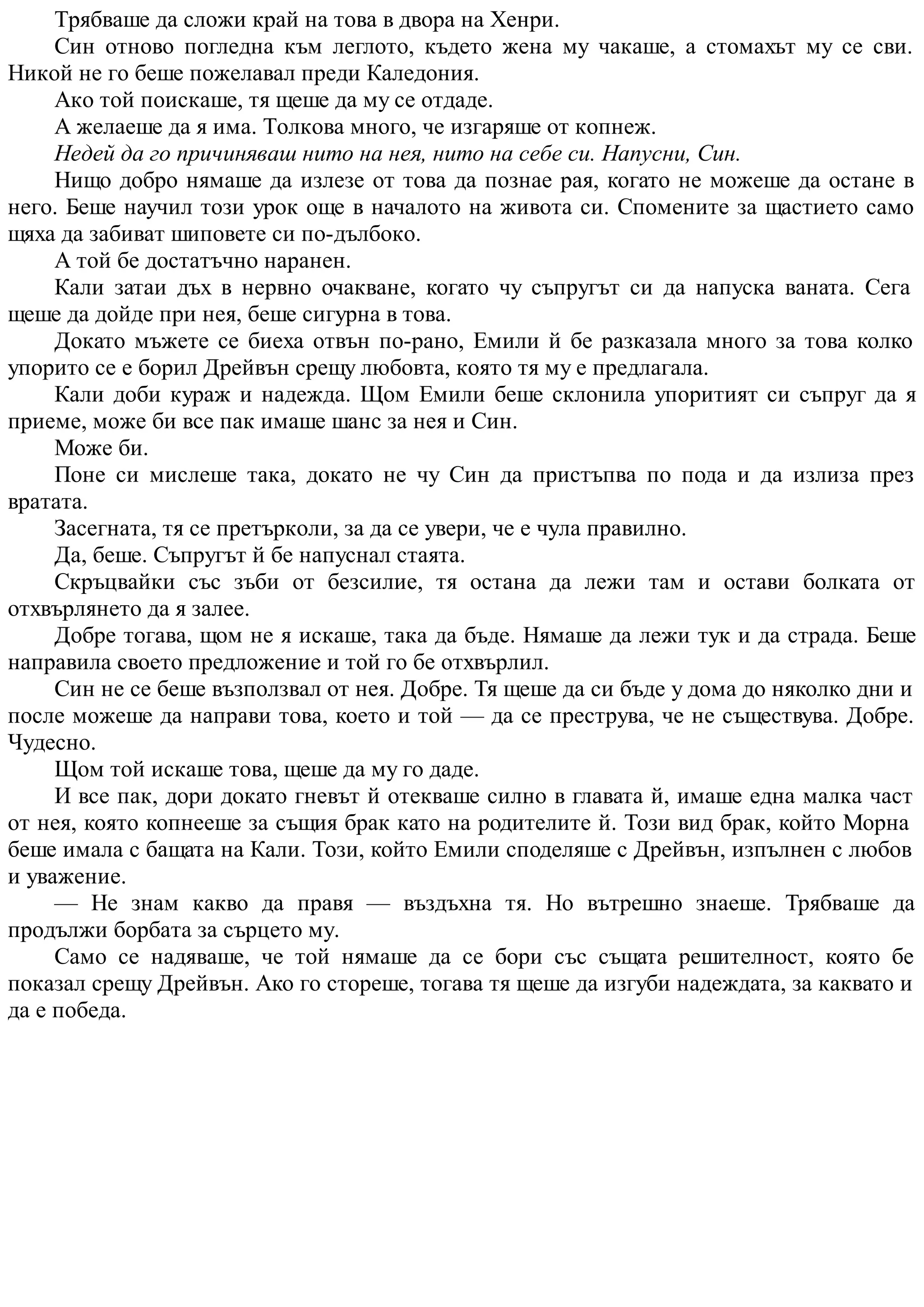 Трябваше да сложи край на това в двора на Хенри.
Син отново погледна към леглото, където жена му чакаше, а стомахът му се сви.
Никой не го беше пожелавал преди Каледония.
Ако той поискаше, тя щеше да му се отдаде.
А желаеше да я има. Толкова много, че изгаряше от копнеж.
Недей да го причиняваш нито на нея, нито на себе си. Напусни, Син.
Нищо добро нямаше да излезе от това да познае рая, когато не можеше да остане в
него. Беше научил този урок още в началото на живота си. Спомените за щастието само
щяха да забиват шиповете си по-дълбоко.
А той бе достатъчно наранен.
Кали затаи дъх в нервно очакване, когато чу съпругът си да напуска ваната. Сега
щеше да дойде при нея, беше сигурна в това.
Докато мъжете се биеха отвън по-рано, Емили й бе разказала много за това колко
упорито се е борил Дрейвън срещу любовта, която тя му е предлагала.
Кали доби кураж и надежда. Щом Емили беше склонила упоритият си съпруг да я
приеме, може би все пак имаше шанс за нея и Син.
Може би.
Поне си мислеше така, докато не чу Син да пристъпва по пода и да излиза през
вратата.
Засегната, тя се претърколи, за да се увери, че е чула правилно.
Да, беше. Съпругът й бе напуснал стаята.
Скръцвайки със зъби от безсилие, тя остана да лежи там и остави болката от
отхвърлянето да я залее.
Добре тогава, щом не я искаше, така да бъде. Нямаше да лежи тук и да страда. Беше
направила своето предложение и той го бе отхвърлил.
Син не се беше възползвал от нея. Добре. Тя щеше да си бъде у дома до няколко дни и
после можеше да направи това, което и той — да се преструва, че не съществува. Добре.
Чудесно.
Щом той искаше това, щеше да му го даде.
И все пак, дори докато гневът й отекваше силно в главата й, имаше една малка част
от нея, която копнееше за същия брак като на родителите й. Този вид брак, който Морна
беше имала с бащата на Кали. Този, който Емили споделяше с Дрейвън, изпълнен с любов
и уважение.
— Не знам какво да правя — въздъхна тя. Но вътрешно знаеше. Трябваше да
продължи борбата за сърцето му.
Само се надяваше, че той нямаше да се бори със същата решителност, която бе
показал срещу Дрейвън. Ако го стореше, тогава тя щеше да изгуби надеждата, за каквато и
да е победа.
 