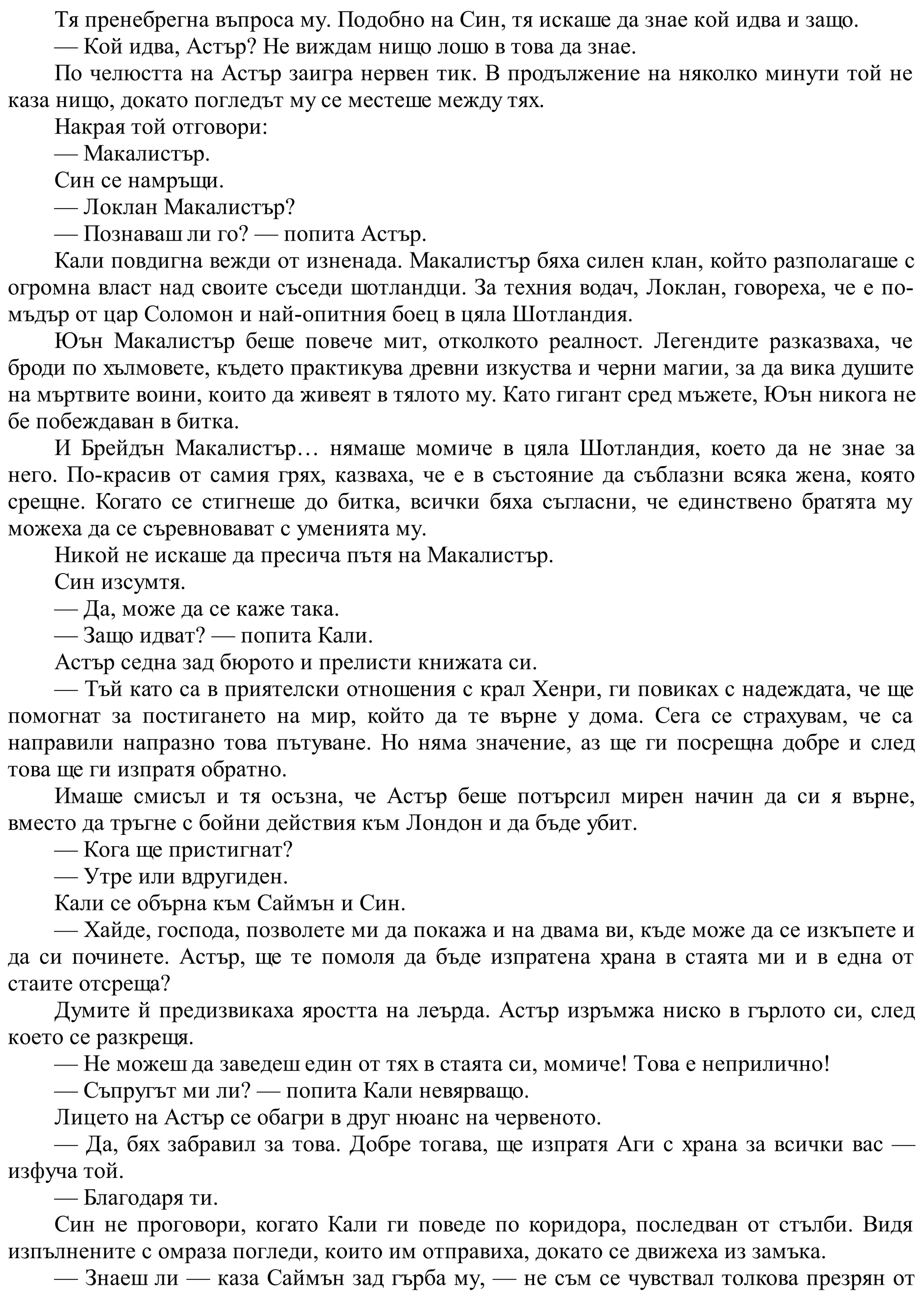 Тя пренебрегна въпроса му. Подобно на Син, тя искаше да знае кой идва и защо.
— Кой идва, Астър? Не виждам нищо лошо в това да знае.
По челюстта на Астър заигра нервен тик. В продължение на няколко минути той не
каза нищо, докато погледът му се местеше между тях.
Накрая той отговори:
— Макалистър.
Син се намръщи.
— Локлан Макалистър?
— Познаваш ли го? — попита Астър.
Кали повдигна вежди от изненада. Макалистър бяха силен клан, който разполагаше с
огромна власт над своите съседи шотландци. За техния водач, Локлан, говореха, че е по-
мъдър от цар Соломон и най-опитния боец в цяла Шотландия.
Юън Макалистър беше повече мит, отколкото реалност. Легендите разказваха, че
броди по хълмовете, където практикува древни изкуства и черни магии, за да вика душите
на мъртвите воини, които да живеят в тялото му. Като гигант сред мъжете, Юън никога не
бе побеждаван в битка.
И Брейдън Макалистър… нямаше момиче в цяла Шотландия, което да не знае за
него. По-красив от самия грях, казваха, че е в състояние да съблазни всяка жена, която
срещне. Когато се стигнеше до битка, всички бяха съгласни, че единствено братята му
можеха да се съревновават с уменията му.
Никой не искаше да пресича пътя на Макалистър.
Син изсумтя.
— Да, може да се каже така.
— Защо идват? — попита Кали.
Астър седна зад бюрото и прелисти книжата си.
— Тъй като са в приятелски отношения с крал Хенри, ги повиках с надеждата, че ще
помогнат за постигането на мир, който да те върне у дома. Сега се страхувам, че са
направили напразно това пътуване. Но няма значение, аз ще ги посрещна добре и след
това ще ги изпратя обратно.
Имаше смисъл и тя осъзна, че Астър беше потърсил мирен начин да си я върне,
вместо да тръгне с бойни действия към Лондон и да бъде убит.
— Кога ще пристигнат?
— Утре или вдругиден.
Кали се обърна към Саймън и Син.
— Хайде, господа, позволете ми да покажа и на двама ви, къде може да се изкъпете и
да си починете. Астър, ще те помоля да бъде изпратена храна в стаята ми и в една от
стаите отсреща?
Думите й предизвикаха яростта на леърда. Астър изръмжа ниско в гърлото си, след
което се разкрещя.
— Не можеш да заведеш един от тях в стаята си, момиче! Това е неприлично!
— Съпругът ми ли? — попита Кали невярващо.
Лицето на Астър се обагри в друг нюанс на червеното.
— Да, бях забравил за това. Добре тогава, ще изпратя Аги с храна за всички вас —
изфуча той.
— Благодаря ти.
Син не проговори, когато Кали ги поведе по коридора, последван от стълби. Видя
изпълнените с омраза погледи, които им отправиха, докато се движеха из замъка.
— Знаеш ли — каза Саймън зад гърба му, — не съм се чувствал толкова презрян от
 