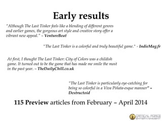 Early results
“The Last Tinker is particularly eye-catching for
being so colorful in a Viva Piñata-esque manner” –
Destructoid
At first, I thought The Last Tinker: City of Colors was a childish
game. It turned out to be the game that has made me smile the most
in the past year. – TheDailyChill.co.uk
"The Last Tinker is a colorful and truly beautiful game." - IndieMag.fr
“Although The Last Tinker feels like a blending of different genres
and earlier games, the gorgeous art style and creative story offer a
vibrant new appeal.” – VentureBeat
115 Preview articles from February – April 2014
 