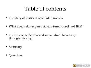 Table of contents
• The story of Critical Force Entertainment
• What does a damn game startup turnaround look like?
• The lessons we’ve learned so you don’t have to go
through this crap
• Summary
• Questions
 