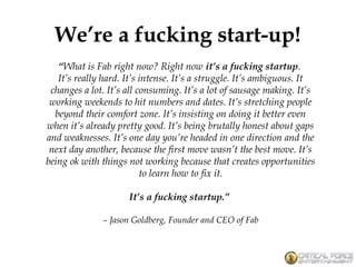 We’re a fucking start-up!
“What is Fab right now? Right now it’s a fucking startup. 
It’s really hard. It’s intense. It’s a struggle. It’s ambiguous. It
changes a lot. It’s all consuming. It’s a lot of sausage making. It’s
working weekends to hit numbers and dates. It’s stretching people
beyond their comfort zone. It’s insisting on doing it better even
when it’s already pretty good. It’s being brutally honest about gaps
and weaknesses. It’s one day you’re headed in one direction and the
next day another, because the first move wasn’t the best move. It’s
being ok with things not working because that creates opportunities
to learn how to fix it.
It’s a fucking startup.”
– Jason Goldberg, Founder and CEO of Fab
 