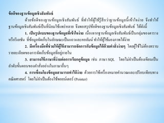 ข้อดีของฐานข้อมูลเชิงสัมพันธ์
ด้วยข้อดีของฐานข้อมูลเชิงสัมพันธ์ ที่ทาให้ผู้ใช้รู้สึกว่าฐานข้อมูลนี้เข้าใจง่าย จึงทาให้
ฐานข้อมูลเชิงสัมพันธ์เป็นที่นิยมใช้แพร่หลาย จึงพอสรุปข้อดีของฐานข้อมูลเชิงสัมพันธ์ ได้ดังนี้
1. เป็นรูปแบบของฐานข้อมูลที่เข้าใจง่าย เนื่องจากฐานข้อมูลเชิงสัมพันธ์เป็นกลุ่มของตาราง
หรือรีเลชัน ที่ข้อมูลจัดเก็บในลักษณะเป็นแถวและคอลัมน์ ทาให้ผู้ใช้มองภาพได้ง่าย
2. มีเครื่องมือที่ช่วยให้ผู้ใช้สามารถจัดการกับข้อมูลได้ด้วยคาสั่งง่ายๆ โดยผู้ใช้ไม่ต้องทราบ
รายละเอียดของการจัดเก็บข้อมูลที่อยู่ภายใน
3. สามารถใช้ภาษาที่ง่ายต่อการเรียกดูข้อมูล เช่น ภาษา SQL โดยไม่จาเป็นต้องเขียนเป็น
ลาดับขั้นตอนของคาสั่งอย่างในภาษาอื่นๆ
4. การเชื่อมโยงข้อมูลสามารถทาได้ง่าย ด้วยการใช้เครื่องหมายคานวณและเปรียบเทียบทาง
คณิตศาสตร์ โดยไม่จาเป็นต้องใช้พอยน์เตอร์ (Pointer)
 