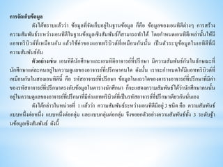 การจัดเก็บข้อมูล
ดังได้ทราบแล้วว่า ข้อมูลที่จัดเก็บอยู่ในฐานข้อมูล ก็คือ ข้อมูลของเอนทิตีต่างๆ การสร้าง
ความสัมพันธ์ระหว่างเอนทิตีในฐานข้อมูลเชิงสัมพันธ์ก็สามารถทาได้ โดยกาหนดเอนทิตีเหล่านั้นให้มี
แอททริบิวต์ที่เหมือนกัน แล้วใช้ค่าของแอททริบิวต์ที่เหมือนกันนั้น เป็นตัวระบุข้อมูลในเอทิตีที่มี
ความสัมพันธ์กัน
ตัวอย่างเช่น เอนทิตีนักศึกษาและเอนทิตีอาจารย์ที่ปรึกษา มีความสัมพันธ์กันในลักษณะที่
นักศึกษาแต่ละคนอยู่ในความดูแลของอาจารย์ที่ปรึกษาคนใด ดังนั้น เราจะกาหนดให้มีแอททริบิวต์ที่
เหมือนกันในสองเอนทิตีนี้ คือ รหัสอาจารย์ที่ปรึกษา ข้อมูลในแถวใดของตารางอาจารย์ที่ปรึกษาที่มีค่า
ของรหัสอาจารย์ที่ปรึกษาตรงกับข้อมูลในตารางนักศึกษา ก็จะแสดงความสัมพันธ์ได้ว่านักศึกษาคนนั้น
อยู่ในความดูแลของอาจารย์ที่ปรึกษาที่มีค่าแอททริบิวต์ที่เป็นรหัสอาจารย์ที่ปรึกษาเดียวกันนั่นเอง
ดังได้กล่าวในหน่วยที่ 1 แล้วว่า ความสัมพันธ์ระหว่างเอนทิตีมีอยู่ 3 ชนิด คือ ความสัมพันธ์
แบบหนึ่งต่อหนึ่ง แบบหนึ่งต่อกลุ่ม และแบบกลุ่มต่อกลุ่ม จึงขอยกตัวอย่างความสัมพันธ์ทั้ง 3 ระดับฐ้า
นข้อมูลเชิงสัมพันธ์ ดังนี้
 