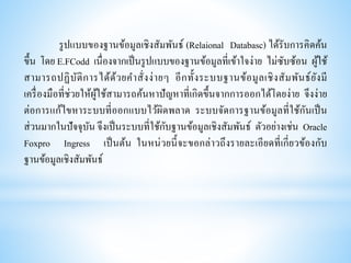 รูปแบบของฐานข้อมูลเชิงสัมพันธ์ (Relaional Databasc) ได้รับการคิดค้น
ขึ้น โดย E.FCodd เนื่องจากเป็นรูปแบบของฐานข้อมูลที่เข้าใจง่าย ไม่ซับซ้อน ผู้ใช้
สามารถปฏิบัติการได้ด้วยคาสั่งง่ายๆ อีกทั้งระบบฐานข้อมูลเชิงสัมพันธ์ยังมี
เครื่องมือที่ช่วยให้ผู้ใช้สามารถค้นหาปัญหาที่เกิดขึ้นจากการออกได้โดยง่าย จึงง่าย
ต่อการแก้ไขหาระบบที่ออกแบบไว้ผิดพลาด ระบบจัดการฐานข้อมูลที่ใช้กันเป็น
ส่วนมากในปัจจุบัน จึงเป็นระบบที่ใช้กับฐานข้อมูลเชิงสัมพันธ์ ตัวอย่างเช่น Oracle
Foxpro Ingress เป็นต้น ในหน่วยนี้จะขอกล่าวถึงรายละเอียดที่เกี่ยวข้องกับ
ฐานข้อมูลเชิงสัมพันธ์
 