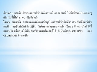 คีย์หลัก หมายถึง ค่าของแอททริบิวต์ที่มีความเป็นเอกลักษณ์ ไม่ซ้าซ้อนกันในแต่ละทู
เพิล ในที่นี้ใช้ STNO เป็นคีย์หลัก
โดเมน หมายถึง ขอบเขตของค่าของข้อมูลในแอททริบิวต์หนึ่งๆ เช่น วันที่เริ่มเข้ารับ
การศึกา จะเป็นค่าวันที่ในปฏิทิน นักศึกษาแต่ละคนอาจสมัครเป็นสมาชิกชมรมใดก็ได้ที่
ตนสนใจ หรืออาจไม่เป็นสมาชิกชมรมใดเลยก็ได้ ดังนั้นค่าของ CLUBNO และ
CLUBNAME จึงอาจเป็น
 