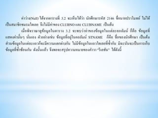 ค่าว่าง(Null) ได้จากตารางที่ 3.2 จะเห็นได้ว่า นักศึกษารหัส 2146 ชื่อนายปราโมทย์ ไม่ได้
เป็นสมาชิกชมรมใดเลย จึงไม่มีค่าของ CLUBNO และ CLUBNAME เป็นต้น
เมื่อพิจราณาดูข้อมูลในตาราง 3.2 จะพบว่าค่าของข้อมูลในแต่ละคอลัมน์ ก็คือ ข้อมูลที่
แสดงค่านั้นๆ นั่นเอง ตัวอย่างเช่น ข้อมูลที่อยู่ในคอลัมน์ STNAME ก็คือ ชื่อของนักศึกษา เป็นต้น
ส่วนข้อมูลในแต่ละแถวก็จะมีความแตกต่างกัน ไม่มีข้อมูลในแถวใดเลยที่ซ้ากัน มิฉะนันจะเป็นการเก็บ
ข้อมูลที่ซ้าซ้อนกัน ดังนั้นแล้ว จึงพอจะสรุปความหมายของคาวา “รีเลชัน” ได้ดังนี้
 