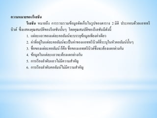 ความหมายของรีเลชัน
รีเลชัน หมายถึง การรวบรวมข้อมูลจัดเก็บในรูปของตาราง 2 มิติ ประกอบด้วยแอททริ
บิวต์ ซึ่งแสดงคุณสมบัติของรีเลชันนั้นๆ โดยคุณสมบัติของรีเลชันมีดังนี้
1. แต่ละแถวของแต่ละคอลัมน์จะบรรจุข้อมูลเพียงค่าเดียว
2. ค่าที่อยู่ในแต่ละคอลัมน์จะเป็นค่าของแอททริบิวต์ที่ระบุในหัวคอลัมน์นั้นๆ
3. ชื่อของแต่ละคอลัมน์ ก็คือ ชื่อของแอททริบิวต์ซึ่งจะต้องแตกต่างกัน
4. ข้อมูลในแต่ละแถวจะต้องแตกต่างกัน
5. การเรียงลาดับแถวไม่มีความสาคัญ
6. การเรียงลาดับคอลัมน์ไม่มีความสาคัญ
 