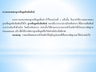 ความหมายของฐานข้อมูลเชิงสัมพันธ์
จากความหมายของฐานข้อมูลที่กล่าวไว้ในหน่วยที่ 1 แล้วนั้น จึงอาจให้ความหมายของ
ฐานข้อมูลเชิงสัมพันธ์ได้ว่า ฐานข้อมูลเชิงสัมพันธ์ หมายถึง การรวบรวมรีเลชันต่างๆ ที่มีความสัมพันธ์
ระหว่างกันเข้าด้วยกัน โดยรีเรชันต่างๆ เหล่านั้นได้ผ่านกระบวนการทารีเลชันให้เรียบบรรทัดฐาน
(Normalized) แล้ว เพื่อให้การจัดการฐานข้อมูลเป็นไปอย่างมีประสิทธิภาพ
หมายเหตุ รายละเอียดของการทารีเลชันให้อยู่ในรูปแบบที่เป็นบรรทัดฐานจะได้หน่วยต่อไป
 