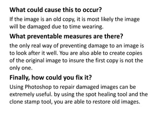 What could cause this to occur?
If the image is an old copy, it is most likely the image
will be damaged due to time wearing.
What preventable measures are there?
the only real way of preventing damage to an image is
to look after it well. You are also able to create copies
of the original image to insure the first copy is not the
only one.
Finally, how could you fix it?
Using Photoshop to repair damaged images can be
extremely useful. by using the spot healing tool and the
clone stamp tool, you are able to restore old images.
 