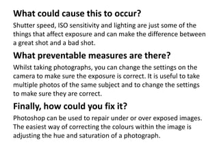 What could cause this to occur?
Shutter speed, ISO sensitivity and lighting are just some of the
things that affect exposure and can make the difference between
a great shot and a bad shot.
What preventable measures are there?
Whilst taking photographs, you can change the settings on the
camera to make sure the exposure is correct. It is useful to take
multiple photos of the same subject and to change the settings
to make sure they are correct.
Finally, how could you fix it?
Photoshop can be used to repair under or over exposed images.
The easiest way of correcting the colours within the image is
adjusting the hue and saturation of a photograph.
 