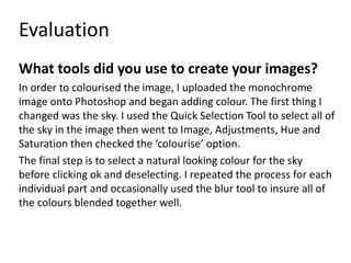 Evaluation
What tools did you use to create your images?
In order to colourised the image, I uploaded the monochrome
image onto Photoshop and began adding colour. The first thing I
changed was the sky. I used the Quick Selection Tool to select all of
the sky in the image then went to Image, Adjustments, Hue and
Saturation then checked the ‘colourise’ option.
The final step is to select a natural looking colour for the sky
before clicking ok and deselecting. I repeated the process for each
individual part and occasionally used the blur tool to insure all of
the colours blended together well.
 