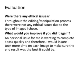Evaluation
Were there any ethical issues?
Throughout the editing/manipulation process
there were not any ethical issues due to the
type of images I chose.
What would you improve if you did it again?
An personal issue for me is wanting to complete
a task quickly and therefore, I would insure I
took more time on each image to make sure the
end result was the best it could be.
 