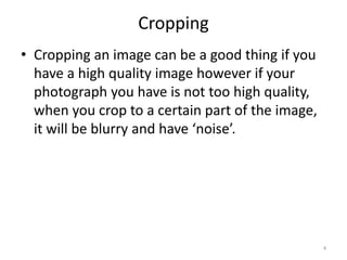 Cropping
• Cropping an image can be a good thing if you
have a high quality image however if your
photograph you have is not too high quality,
when you crop to a certain part of the image,
it will be blurry and have ‘noise’.
4
 