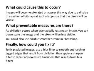 What could cause this to occur?
Images will become pixelated or appear this way due to a display
of a section of bitmaps at such a large size that the pixels will be
visible.
What preventable measures are there?
As pixilation occurs when dramatically resizing an image, you can
down scale the image and the pixels will be less visible.
You could also use bicubic smoother resize in Photoshop.
Finally, how could you fix it?
To fix pixelated images, use a blur filter to smooth out harsh or
jagged edges that result from pixilation then apply a sharpen
filter to repair any excessive blurriness that results from blur
filters
 