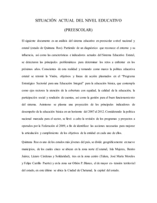 SITUACIÓN ACTUAL DEL NIVEL EDUCATIVO
(PREESCOLAR)
El siguiente documento es un análisis del sistema educativo en preescolar a nivel nacional y
estatal (estado de Quintana Roo). Partiendo de un diagnóstico que reconoce el entorno y su
influencia, así como las características e indicadores actuales del Sistema Educativo Estatal,
se detectaron las principales problemáticas para determinar los retos a enfrentar en los
próximos años. Conscientes de esta realidad y tomando como marco la política educativa
estatal se retomó la Visión, objetivos y líneas de acción plasmados en el “Programa
Estratégico Sectorial para una Educación Integral” para la educación básica, que contempla
como ejes rectores la atención de la cobertura con equidad, la calidad de la educación, la
participación social y rendición de cuentas, así como la gestión para el buen funcionamiento
del sistema. Asimismo se plasma una proyección de los principales indicadores de
desempeño de la educación básica en un horizonte del 2007 al 2012. Considerando la política
nacional marcada para el sector, se llevó a cabo la revisión de los programas y proyectos a
operados por la Federación al 2009, a fin de identificar las acciones necesarias para mejorar
la articulación y cumplimiento de los objetivos de la entidad en cada uno de ellos.
Quintana Roo es uno de los estados más jóvenes del país, se divide geográficamente en nueve
municipios, de los cuales cinco se ubican en la zona norte (Cozumel, Isla Mujeres, Benito
Juárez, Lázaro Cárdenas y Solidaridad), tres en la zona centro (Tulum, José María Morelos
y Felipe Carrillo Puerto) y en la zona sur Othón P. Blanco, el de mayor ex- tensión territorial
del estado, en este último se ubica la Ciudad de Chetumal, la capital del estado.
 