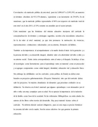 Con relación a la matrícula pública de este nivel, pasó de 3,080,417 a 3,993,595, un aumento
en términos absolutos de 913,178 alumnos, equivalente a un incremento de 29.64%. Es de
mencionar, que la matrícula pública representaba el 86% con respecto a la matrícula total de
este nivel en el año 2011, el 14% restante era atendido por el sector privado.
Cabe mencionar que las fortalezas del sistema educativo incorpora del currículo la
conceptualización de términos y estrategias sugeridas, acordes a las necesidades educativas.
Se le da valor al nivel maternal, ya que éste promueve la motivación de vivencias,
representaciones e imitaciones relacionadas con su entorno, formación de hábitos.
También se da importancia al acompañamiento a la madre desde el inicio de la gestación y a
la persona del niño y su desarrollo integral, dándole valor a la afectividad del niño o niña y a
su entorno social. Existe cierta correspondencia entre el antes y el después. Se incluye el uso
de tecnologías como herramientas para el aprendizaje tanto en maternal como en preescolar
y se agregan componentes como: salud integral, identidad, educación vial y educación física.
Sin embargo las debilidades son los currículos como política de Estado no deben estar
basados en proyectos gubernamentales (Proyecto Simoncito) sino que del currículo deben
salir los proyectos. Se muestra abundancia de elementos que presentan confusión en su
definición. Se observa en el nivel maternal que algunos aprendizajes a ser alcanzados por el
niño o niña son muy complejos para su edad. No se aprecia la importancia de la inclusión
de la familia como base de la sociedad. En las referencias bibliográficas no están citados los
autores de los libros sobre teorías del desarrollo. Hay poco material técnico sobre el
currículo. No debería dársele carácter obligatorio, pues en esta etapa es preciso fortalecer
la cercanía del niño con la madre. Son los nexos afectivos los que generan la primera
educación.
 