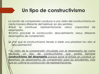 Un tipo de constructivismo
La noción de comprensión conduce a una visión del constructivismo en
cierta manera diferente del habitual, en dos sentidos:
Qué se construye: representaciones versus capacidad de
desempeño.
Cómo procede la construcción: descubrimiento versus diferente
desempeños de comprensión.
 ¿Por qué el constructivismo tiende a darle una prioridad tan alta al
descubrimiento?
La visión de la comprensión vinculada con el desempeño da como
resultado un tipo de constructivismo que podría llamarse
constructivismo del desempeño porque pone el énfasis en construir un
repertorio de desempeños de comprensión para los estudiantes, más
que en cultivar la construcción de representaciones.
 