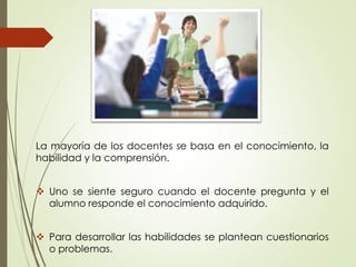 La mayoría de los docentes se basa en el conocimiento, la
habilidad y la comprensión.
 Uno se siente seguro cuando el docente pregunta y el
alumno responde el conocimiento adquirido.
 Para desarrollar las habilidades se plantean cuestionarios
o problemas.
 