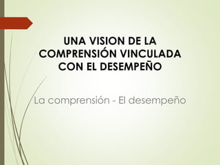 UNA VISION DE LA
COMPRENSIÓN VINCULADA
CON EL DESEMPEÑO
La comprensión - El desempeño
 