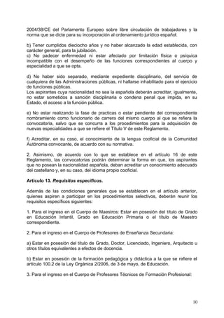 2004/38/CE del Parlamento Europeo sobre libre circulación de trabajadores y la
norma que se dicte para su incorporación al ordenamiento jurídico español.
b) Tener cumplidos dieciocho años y no haber alcanzado la edad establecida, con
carácter general, para la jubilación.
c) No padecer enfermedad ni estar afectado por limitación física o psíquica
incompatible con el desempeño de las funciones correspondientes al cuerpo y
especialidad a que se opta.
d) No haber sido separado, mediante expediente disciplinario, del servicio de
cualquiera de las Administraciones públicas, ni hallarse inhabilitado para el ejercicio
de funciones públicas.
Los aspirantes cuya nacionalidad no sea la española deberán acreditar, igualmente,
no estar sometidos a sanción disciplinaria o condena penal que impida, en su
Estado, el acceso a la función pública.
e) No estar realizando la fase de practicas o estar pendiente del correspondiente
nombramiento como funcionario de carrera del mismo cuerpo al que se refiera la
convocatoria, salvo que se concurra a los procedimientos para la adquisición de
nuevas especialidades a que se refiere el Título V de este Reglamento.
f) Acreditar, en su caso, el conocimiento de la lengua cooficial de la Comunidad
Autónoma convocante, de acuerdo con su normativa.
2. Asimismo, de acuerdo con lo que se establece en el artículo 16 de este
Reglamento, las convocatorias podrán determinar la forma en que, los aspirantes
que no posean la nacionalidad española, deban acreditar un conocimiento adecuado
del castellano y, en su caso, del idioma propio cooficial.
Artículo 13. Requisitos específicos.
Además de las condiciones generales que se establecen en el artículo anterior,
quienes aspiren a participar en los procedimientos selectivos, deberán reunir los
requisitos específicos siguientes:
1. Para el ingreso en el Cuerpo de Maestros: Estar en posesión del título de Grado
en Educación Infantil, Grado en Educación Primaria o el título de Maestro
correspondiente.
2. Para el ingreso en el Cuerpo de Profesores de Enseñanza Secundaria:
a) Estar en posesión del título de Grado, Doctor, Licenciado, Ingeniero, Arquitecto u
otros títulos equivalentes a efectos de docencia.
b) Estar en posesión de la formación pedagógica y didáctica a la que se refiere el
artículo 100.2 de la Ley Orgánica 2/2006, de 3 de mayo, de Educación.
3. Para el ingreso en el Cuerpo de Profesores Técnicos de Formación Profesional:
10
 