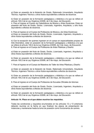 a) Estar en posesión de la titulación de Grado, Diplomado Universitario, Arquitecto
Técnico, Ingeniero Técnico u otros títulos equivalentes a efectos de docencia.
b) Estar en posesión de la formación pedagógica y didáctica a la que se refiere el
artículo 100.2 de la Ley Orgánica 2/2006, de 3 de mayo, de Educación.
4. Para el ingreso al Cuerpo de Catedráticos de Música y Artes Escénicas: Estar en
posesión del título de Grado, Doctor, Licenciado, Ingeniero, Arquitecto, u otro título
equivalente a efectos de docencia.
5. Para el ingreso en el Cuerpo de Profesores de Música y de Artes Escénicas:
a) Estar en posesión del título de Grado, Doctor, Licenciado, Ingeniero, Arquitecto u
otros títulos equivalentes a efectos de docencia.
b) Con la excepción de quienes ingresen en el cuerpo en especialidades propias de
Arte Dramático, estar en posesión de la formación pedagógica y didáctica a la que
se refiere el artículo 100.2 de la Ley Orgánica 2/2006, de 3 de mayo, de Educación.
6. Para el ingreso en el Cuerpo de Profesores de Artes Plásticas y Diseño:
a) Estar en posesión del título de Grado, Doctor, Licenciado, Ingeniero, Arquitecto u
otros títulos equivalentes a efectos de docencia.
b) Estar en posesión de la formación pedagógica y didáctica a la que se refiere el
artículo 100.2 de la Ley Orgánica 2/2006, de 3 de mayo, de Educación.
7. Para el ingreso en el Cuerpo de Maestros de Taller de Artes Plásticas y Diseño:
a) Estar en posesión de la titulación de Grado, Diplomado Universitario, Arquitecto
Técnico, Ingeniero Técnico u otros títulos equivalentes a efectos de docencia.
b) Estar en posesión de la formación pedagógica y didáctica a la que se refiere el
artículo 100.2 de la Ley Orgánica 2/2006, de 3 de mayo, de Educación.
8. Para el ingreso en el Cuerpo de Profesores de Escuelas Oficiales de Idiomas:
a) Estar en posesión del título de Grado, Doctor, Licenciado, Ingeniero, Arquitecto u
otros títulos equivalentes a efectos de docencia.
b) Estar en posesión de la formación pedagógica y didáctica a la que se refiere el
artículo 100.2 de la Ley Orgánica 2/2006, de 3 de mayo, de Educación.
Artículo 14. Plazo en el que deben reunirse los requisitos.
Todas las condiciones y requisitos enumerados en los artículos 12 y 13 anteriores
deberán reunirse en la fecha en que finalicen los plazos de presentación de
instancias y mantenerse hasta la toma de posesión como funcionarios de carrera.
11
 