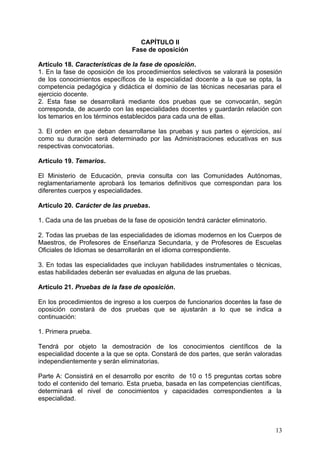 CAPÍTULO II
Fase de oposición
Artículo 18. Características de la fase de oposición.
1. En la fase de oposición de los procedimientos selectivos se valorará la posesión
de los conocimientos específicos de la especialidad docente a la que se opta, la
competencia pedagógica y didáctica el dominio de las técnicas necesarias para el
ejercicio docente.
2. Esta fase se desarrollará mediante dos pruebas que se convocarán, según
corresponda, de acuerdo con las especialidades docentes y guardarán relación con
los temarios en los términos establecidos para cada una de ellas.
3. El orden en que deban desarrollarse las pruebas y sus partes o ejercicios, así
como su duración será determinado por las Administraciones educativas en sus
respectivas convocatorias.
Artículo 19. Temarios.
El Ministerio de Educación, previa consulta con las Comunidades Autónomas,
reglamentariamente aprobará los temarios definitivos que correspondan para los
diferentes cuerpos y especialidades.
Artículo 20. Carácter de las pruebas.
1. Cada una de las pruebas de la fase de oposición tendrá carácter eliminatorio.
2. Todas las pruebas de las especialidades de idiomas modernos en los Cuerpos de
Maestros, de Profesores de Enseñanza Secundaria, y de Profesores de Escuelas
Oficiales de Idiomas se desarrollarán en el idioma correspondiente.
3. En todas las especialidades que incluyan habilidades instrumentales o técnicas,
estas habilidades deberán ser evaluadas en alguna de las pruebas.
Artículo 21. Pruebas de la fase de oposición.
En los procedimientos de ingreso a los cuerpos de funcionarios docentes la fase de
oposición constará de dos pruebas que se ajustarán a lo que se indica a
continuación:
1. Primera prueba.
Tendrá por objeto la demostración de los conocimientos científicos de la
especialidad docente a la que se opta. Constará de dos partes, que serán valoradas
independientemente y serán eliminatorias.
Parte A: Consistirá en el desarrollo por escrito de 10 o 15 preguntas cortas sobre
todo el contenido del temario. Esta prueba, basada en las competencias científicas,
determinará el nivel de conocimientos y capacidades correspondientes a la
especialidad.
13
 