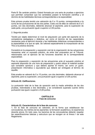 Parte B: De carácter práctico. Estará formada por una serie de pruebas o ejercicios
que permitan comprobar que los candidatos poseen la formación científica y el
dominio de las habilidades técnicas correspondientes a la especialidad.
Esta primera prueba tendrá una valoración de 0 a 10 puntos, correspondiente a la
suma de las puntuaciones de las dos partes. Cada una de ellas se valorará de 0 a 5
puntos, con dos decimales, debiendo alcanzar el aspirante, para la superación de
cada parte, una puntuación igual o superior a 2,50 puntos.
2. Segunda prueba.
Tendrá por objeto determinar el nivel de adquisición por parte del aspirante de la
competencia pedagógica y didáctica, así como el dominio de las capacidades
necesarias para el ejercicio docente y las habilidades didácticas correspondientes a
la especialidad a la que se opte. Se valorará especialmente la incorporación de las
TICs a la práctica docente.
Consistirá en la preparación y exposición oral de la organización de las actuaciones
necesarias ante un supuesto práctico, de entre tres propuestos por el Tribunal,
relacionados con el ejercicio de las funciones docentes de la correspondiente
especialidad.
Para la preparación y exposición de las actuaciones ante el supuesto práctico el
aspirante dispondrá de una hora de preparación y podrá utilizar el material auxiliar
que considere oportuno y que deberá aportar él mismo, así como un guión,
presentación informática o equivalente que deberá ser entregado al término de
aquélla.
Esta prueba se valorará de 0 a 10 puntos, con dos decimales, debiendo alcanzar el
aspirante, para su superación, una puntuación igual o superior a 5,00 puntos.
Artículo 22. Calificaciones.
La puntuación total de la fase de oposición será la media aritmética de las dos
pruebas, redondeada a dos decimales, y se considerará superada cuando dicha
puntuación sea igual o superior a 5,00 puntos.
CAPÍTULO III
Fase de concurso
Artículo 23. Características de la fase de concurso
1. En la fase de concurso se valorarán, en la forma que establezcan las
convocatorias, los méritos de los aspirantes: la formación académica y la experiencia
docente previa. En todo caso, los baremos de las convocatorias deberán respetar
las especificaciones básicas y estructura que se recogen en el Anexo I de este
Reglamento.
14
 
