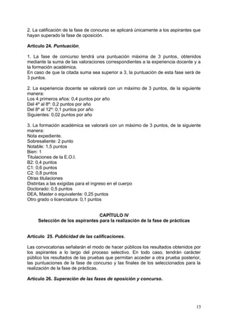 2. La calificación de la fase de concurso se aplicará únicamente a los aspirantes que
hayan superado la fase de oposición.
Articulo 24. Puntuación
1. La fase de concurso tendrá una puntuación máxima de 3 puntos, obtenidos
mediante la suma de las valoraciones correspondientes a la experiencia docente y a
la formación académica.
En caso de que la citada suma sea superior a 3, la puntuación de esta fase será de
3 puntos.
2. La experiencia docente se valorará con un máximo de 3 puntos, de la siguiente
manera:
Los 4 primeros años: 0,4 puntos por año
Del 4º al 8º: 0,2 puntos por año
Del 8º al 12º: 0,1 puntos por año
Siguientes: 0,02 puntos por año
3. La formación académica se valorará con un máximo de 3 puntos, de la siguiente
manera:
Nota expediente.
Sobresaliente: 2 punto
Notable: 1,5 puntos
Bien: 1
Titulaciones de la E.O.I.
B2: 0,4 puntos
C1: 0,6 puntos
C2: 0,8 puntos
Otras titulaciones
Distintas a las exigidas para el ingreso en el cuerpo
Doctorado: 0,5 puntos
DEA, Master o equivalente: 0,25 puntos
Otro grado o licenciatura: 0,1 puntos
CAPÍTULO IV
Selección de los aspirantes para la realización de la fase de prácticas
Artículo 25. Publicidad de las calificaciones.
Las convocatorias señalarán el modo de hacer públicos los resultados obtenidos por
los aspirantes a lo largo del proceso selectivo. En todo caso, tendrán carácter
público los resultados de las pruebas que permitan acceder a otra prueba posterior,
las puntuaciones de la fase de concurso y las finales de los seleccionados para la
realización de la fase de prácticas.
Artículo 26. Superación de las fases de oposición y concurso.
15
 