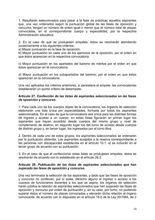 1. Resultarán seleccionados para pasar a la fase de prácticas aquellos aspirantes
que, una vez ordenados según la puntuación global de las fases de oposición y
concurso, tengan un número de orden igual o menor que el número total de plazas
convocadas, en el correspondiente cuerpo y especialidad, por la respectiva
Administración educativa.
2. En el caso de que se produjesen empates, éstos se resolverán atendiendo
sucesivamente a los siguientes criterios:
a) Mayor puntuación en la fase de oposición.
b) Mayor puntuación en cada uno de los ejercicios de la oposición, por el orden en
que éstos aparezcan en la respectiva convocatoria.
c) Mayor puntuación en los apartados del baremo de méritos por el orden en que
éstos aparezcan en la convocatoria.
d) Mayor puntuación en los subapartados del baremo, por el orden en que éstos
aparezcan en la convocatoria.
Una vez aplicados los criterios anteriores, si persistiera el empate, las convocatorias
establecerán un quinto criterio de desempate.
Artículo 27. Confección de las listas de aspirantes seleccionados en las fases
de oposición y concurso.
1. Para cada uno de los cuerpos objeto de la convocatoria, los órganos de selección
elaborarán una lista única por especialidades, formada por todos los aspirantes
seleccionados. En el caso de que la convocatoria sea única para las distintas formas
de ingreso y acceso a un cuerpo, en estas listas figurarán en primer lugar los
aspirantes que hayan accedido desde cuerpos del mismo grupo y nivel de
complemento de destino; en segundo lugar los del turno de acceso desde cuerpos
de distinto grupo y, en tercer lugar, los ingresados por el turno libre.
2. Dentro de cada uno de estos grupos, los aspirantes seleccionados se ordenarán
por la puntuación obtenida. Los aspirantes acogidos a la reserva correspondiente a
las personas con discapacidad establecida en el artículo 10.1. a) se incluirán en el
tercer grupo de acuerdo con su puntuación.
3. En el caso de que al confeccionar estas listas se produjesen empates, éstos se
resolverán de acuerdo con lo establecido en el artículo 26.2.
Artículo 28. Publicación de las listas de aspirantes seleccionados que han
superado las fases de oposición y concurso.
Una vez terminada la selección de los aspirantes, y dado que las fases de oposición
y concurso no conllevan, por si solas, derecho alguno al ingreso o acceso a los
cuerpos de funcionarios docentes a los que se aspira, los órganos de selección
harán pública la relación de aspirantes seleccionados que han superado las fases de
oposición y concurso por orden de puntuación y, en su caso, por turno, no pudiendo
superar éstos el número de plazas convocadas y elevarán dicha relación al órgano
convocante, de acuerdo con lo dispuesto en el artículo 18.5 de la Ley 30/1984, de 2
16
 