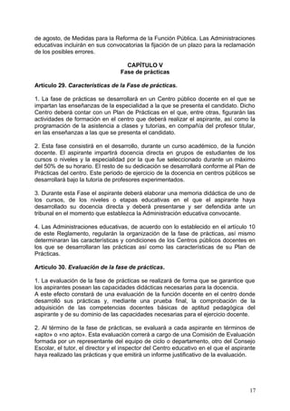 de agosto, de Medidas para la Reforma de la Función Pública. Las Administraciones
educativas incluirán en sus convocatorias la fijación de un plazo para la reclamación
de los posibles errores.
CAPÍTULO V
Fase de prácticas
Artículo 29. Características de la Fase de prácticas.
1. La fase de prácticas se desarrollará en un Centro público docente en el que se
impartan las enseñanzas de la especialidad a la que se presenta el candidato. Dicho
Centro deberá contar con un Plan de Prácticas en el que, entre otras, figurarán las
actividades de formación en el centro que deberá realizar el aspirante, así como la
programación de la asistencia a clases y tutorías, en compañía del profesor titular,
en las enseñanzas a las que se presenta el candidato.
2. Esta fase consistirá en el desarrollo, durante un curso académico, de la función
docente. El aspirante impartirá docencia directa en grupos de estudiantes de los
cursos o niveles y la especialidad por la que fue seleccionado durante un máximo
del 50% de su horario. El resto de su dedicación se desarrollará conforme al Plan de
Prácticas del centro. Este periodo de ejercicio de la docencia en centros públicos se
desarrollará bajo la tutoría de profesores experimentados.
3. Durante esta Fase el aspirante deberá elaborar una memoria didáctica de uno de
los cursos, de los niveles o etapas educativas en el que el aspirante haya
desarrollado su docencia directa y deberá presentarse y ser defendida ante un
tribunal en el momento que establezca la Administración educativa convocante.
4. Las Administraciones educativas, de acuerdo con lo establecido en el artículo 10
de este Reglamento, regularán la organización de la fase de prácticas, así mismo
determinaran las características y condiciones de los Centros públicos docentes en
los que se desarrollaran las prácticas así como las características de su Plan de
Prácticas.
Artículo 30. Evaluación de la fase de prácticas.
1. La evaluación de la fase de prácticas se realizará de forma que se garantice que
los aspirantes posean las capacidades didácticas necesarias para la docencia.
A este efecto constará de una evaluación de la función docente en el centro donde
desarrolló sus prácticas y, mediante una prueba final, la comprobación de la
adquisición de las competencias docentes básicas de aptitud pedagógica del
aspirante y de su dominio de las capacidades necesarias para el ejercicio docente.
2. Al término de la fase de prácticas, se evaluará a cada aspirante en términos de
«apto» o «no apto». Esta evaluación correrá a cargo de una Comisión de Evaluación
formada por un representante del equipo de ciclo o departamento, otro del Consejo
Escolar, el tutor, el director y el inspector del Centro educativo en el que el aspirante
haya realizado las prácticas y que emitirá un informe justificativo de la evaluación.
17
 