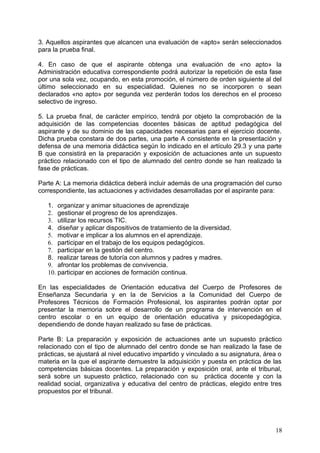 3. Aquellos aspirantes que alcancen una evaluación de «apto» serán seleccionados
para la prueba final.
4. En caso de que el aspirante obtenga una evaluación de «no apto» la
Administración educativa correspondiente podrá autorizar la repetición de esta fase
por una sola vez, ocupando, en esta promoción, el número de orden siguiente al del
último seleccionado en su especialidad. Quienes no se incorporen o sean
declarados «no apto» por segunda vez perderán todos los derechos en el proceso
selectivo de ingreso.
5. La prueba final, de carácter empírico, tendrá por objeto la comprobación de la
adquisición de las competencias docentes básicas de aptitud pedagógica del
aspirante y de su dominio de las capacidades necesarias para el ejercicio docente.
Dicha prueba constara de dos partes, una parte A consistente en la presentación y
defensa de una memoria didáctica según lo indicado en el artículo 29.3 y una parte
B que consistirá en la preparación y exposición de actuaciones ante un supuesto
práctico relacionado con el tipo de alumnado del centro donde se han realizado la
fase de prácticas.
Parte A: La memoria didáctica deberá incluir además de una programación del curso
correspondiente, las actuaciones y actividades desarrolladas por el aspirante para:
1. organizar y animar situaciones de aprendizaje
2. gestionar el progreso de los aprendizajes.
3. utilizar los recursos TIC.
4. diseñar y aplicar dispositivos de tratamiento de la diversidad.
5. motivar e implicar a los alumnos en el aprendizaje.
6. participar en el trabajo de los equipos pedagógicos.
7. participar en la gestión del centro.
8. realizar tareas de tutoría con alumnos y padres y madres.
9. afrontar los problemas de convivencia.
10. participar en acciones de formación continua.
En las especialidades de Orientación educativa del Cuerpo de Profesores de
Enseñanza Secundaria y en la de Servicios a la Comunidad del Cuerpo de
Profesores Técnicos de Formación Profesional, los aspirantes podrán optar por
presentar la memoria sobre el desarrollo de un programa de intervención en el
centro escolar o en un equipo de orientación educativa y psicopedagógica,
dependiendo de donde hayan realizado su fase de prácticas.
Parte B: La preparación y exposición de actuaciones ante un supuesto práctico
relacionado con el tipo de alumnado del centro donde se han realizado la fase de
prácticas, se ajustará al nivel educativo impartido y vinculado a su asignatura, área o
materia en la que el aspirante demuestre la adquisición y puesta en práctica de las
competencias básicas docentes. La preparación y exposición oral, ante el tribunal,
será sobre un supuesto práctico, relacionado con su práctica docente y con la
realidad social, organizativa y educativa del centro de prácticas, elegido entre tres
propuestos por el tribunal.
18
 