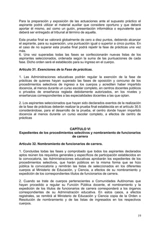 Para la preparación y exposición de las actuaciones ante el supuesto práctico el
aspirante podrá utilizar el material auxiliar que considere oportuno y que deberá
aportar él mismo, así como un guión, presentación informática o equivalente que
deberá ser entregado al tribunal al término de aquella.
Esta prueba final se valorará globalmente de cero a diez puntos, debiendo alcanzar
el aspirante, para su superación, una puntuación igual o superior a cinco puntos. En
el caso de no superar esta prueba final podrá repetir la fase de prácticas una vez
más.
6. Una vez superadas todas las fases se confeccionarán nuevas listas de los
aspirantes seleccionados, ordenada según la suma de las puntuaciones de cada
fase. Dicho orden será el establecido para su ingreso en el cuerpo.
Artículo 31. Exenciones de la Fase de prácticas.
1. Las Administraciones educativas podrán regular la exención de la fase de
prácticas de quienes hayan superado las fases de oposición y concurso de los
procedimientos selectivos de ingreso a los cuerpos y acrediten haber impartido
docencia, al menos durante un curso escolar completo, en centros docentes públicos
o privados de enseñanza reglada debidamente autorizados, en los niveles y
enseñanzas correspondientes a las especialidades docentes a las que optan.
2. Los aspirantes seleccionados que hayan sido declarados exentos de la realización
de la fase de prácticas deberán realizar la prueba final establecida en el artículo 30.5
considerándose, para el desarrollo de la prueba, el centro donde hayan impartido
docencia al menos durante un curso escolar completo, a efectos de centro de
prácticas
CAPÍTULO VI
Expedientes de los procedimientos selectivos y nombramiento de funcionarios
de carrera
Artículo 32. Nombramiento de funcionarios de carrera.
1. Concluidas todas las fases y comprobado que todos los aspirantes declarados
aptos reúnen los requisitos generales y específicos de participación establecidos en
la convocatoria, las Administraciones educativas aprobarán los expedientes de los
procedimientos selectivos, que harán públicos en la misma forma que se hizo
pública la convocatoria y remitirán las listas de seleccionados en los diferentes
cuerpos al Ministerio de Educación, y Ciencia, a efectos de su nombramiento y
expedición de los correspondientes títulos de funcionarios de carrera.
2. Cuando se trate de cuerpos pertenecientes a Comunidades Autónomas que
hayan procedido a regular su Función Pública docente, el nombramiento y la
expedición de los títulos de funcionarios de carrera corresponderá a los órganos
correspondientes de su Administración educativa. En estos casos, a efectos
registrales, se remitirá al Ministerio de Educación y Ciencia copia de la Orden o
Resolución de nombramiento y de las listas de ingresados en los respectivos
cuerpos.
19
 