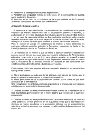 b) Pertenecer al correspondiente cuerpo de profesores.
c) Acreditar una antigüedad mínima de ocho años, en el correspondiente cuerpo,
como funcionario de carrera.
d) Acreditar, en su caso, el conocimiento de la lengua cooficial de la Comunidad
Autónoma convocante, de acuerdo con su normativa.
Artículo 39. Sistema selectivo.
1. El sistema de acceso a los citados cuerpos consistirá en un concurso en el que se
valorarán los méritos relacionados con la actualización científica y didáctica, la
participación en proyectos educativos, la evaluación positiva de la actividad docente
y, en su caso, la trayectoria artística de los candidatos, resultando seleccionados
aquellos aspirantes que, ordenados según la suma de puntuaciones alcanzadas,
obtengan un número de orden igual o inferior al número de vacantes ofrecidas.
Para el acceso al Cuerpo de Catedráticos de Música y Artes Escénicas los
aspirantes deberán acreditar, además, la formación y capacidad de tutela en las
investigaciones propias de las Enseñanzas Artísticas.
2. La valoración de los méritos a que se refiere el apartado anterior se realizará de
acuerdo con el baremo que para cada convocatoria establezca la Administración
educativa convocante y que en todo caso deberá respetar las especificaciones
básicas que se recogen en el anexo II a este Reglamento, debiendo tener en cuenta
que la evaluación de la actividad docente se realizará en las condiciones que
establezcan las Administraciones educativas convocantes.
En el caso de producirse empates, éstos se resolverán atendiendo sucesivamente a
los siguientes criterios:
a) Mayor puntuación en cada uno de los apartados del baremo de méritos por el
orden en que éstos aparezcan en la respectiva convocatoria.
b) Mayor puntuación en los subapartados del baremo, por el orden en que éstos
aparezcan en la convocatoria.
Una vez aplicados los criterios anteriores, si persistiera el empate, las convocatorias
establecerán un tercer criterio de desempate.
3. Quienes accedan por este procedimiento estarán exentos de la realización de la
fase de prácticas, permaneciendo en el mismo destino que ocuparan en el cuerpo de
procedencia.
4. Quienes accedan por este procedimiento al Cuerpo de Catedráticos de Música y
Artes Escénicas, tendrán prioridad, en los supuestos en los que la adjudicación de
destinos se realice atendiendo a la puntuación obtenida en los procedimientos
selectivos, sobre los aspirantes que ingresen por el turno libre de la convocatoria del
mismo año.
23
 