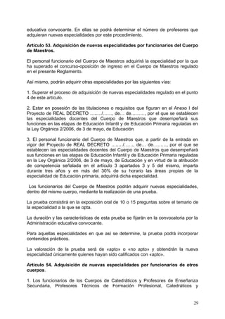 educativa convocante. En ellas se podrá determinar el número de profesores que
adquieran nuevas especialidades por este procedimiento.
Artículo 53. Adquisición de nuevas especialidades por funcionarios del Cuerpo
de Maestros.
El personal funcionario del Cuerpo de Maestros adquirirá la especialidad por la que
ha superado el concurso-oposición de ingreso en el Cuerpo de Maestros regulado
en el presente Reglamento.
Así mismo, podrán adquirir otras especialidades por las siguientes vías:
1. Superar el proceso de adquisición de nuevas especialidades regulado en el punto
4 de este artículo.
2. Estar en posesión de las titulaciones o requisitos que figuran en el Anexo I del
Proyecto de REAL DECRETO …..…/……, de… de………, por el que se establecen
las especialidades docentes del Cuerpo de Maestros que desempeñará sus
funciones en las etapas de Educación Infantil y de Educación Primaria reguladas en
la Ley Orgánica 2/2006, de 3 de mayo, de Educación
3. El personal funcionario del Cuerpo de Maestros que, a partir de la entrada en
vigor del Proyecto de REAL DECRETO …..…/……, de… de………, por el que se
establecen las especialidades docentes del Cuerpo de Maestros que desempeñará
sus funciones en las etapas de Educación Infantil y de Educación Primaria reguladas
en la Ley Orgánica 2/2006, de 3 de mayo, de Educación y en virtud de la atribución
de competencia señalada en el artículo 3 apartados 3 y 5 del mismo, imparta
durante tres años y en más del 30% de su horario las áreas propias de la
especialidad de Educación primaria, adquirirá dicha especialidad.
Los funcionarios del Cuerpo de Maestros podrán adquirir nuevas especialidades,
dentro del mismo cuerpo, mediante la realización de una prueba.
La prueba consistirá en la exposición oral de 10 o 15 preguntas sobre el temario de
la especialidad a la que se opta.
La duración y las características de esta prueba se fijarán en la convocatoria por la
Administración educativa convocante.
Para aquellas especialidades en que así se determine, la prueba podrá incorporar
contenidos prácticos.
La valoración de la prueba será de «apto» o «no apto» y obtendrán la nueva
especialidad únicamente quienes hayan sido calificados con «apto».
Artículo 54. Adquisición de nuevas especialidades por funcionarios de otros
cuerpos.
1. Los funcionarios de los Cuerpos de Catedráticos y Profesores de Enseñanza
Secundaria, Profesores Técnicos de Formación Profesional, Catedráticos y
29
 