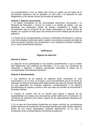Los procedimientos a que se refiere esta norma se regirán por las bases de la
convocatoria respectiva, que se ajustarán, en todo caso, a lo dispuesto en este
Reglamento y a las demás normas que resulten de aplicación.
Artículo 3. Órganos convocantes.
1. El órgano competente de las Comunidades Autónomas convocantes y el
Ministerio de Educación y Ciencia en cuanto a su ámbito de gestión, una vez
aprobadas sus respectivas ofertas de empleo, procederán a realizar las
convocatorias para la provisión de las plazas autorizadas en dichas ofertas de
empleo, con sujeción en todo caso a las normas de Función Pública que les sean de
aplicación.
2. A través de los correspondientes convenios, el Ministerio de Educación y Ciencia
y las Comunidades Autónomas podrán realizar convocatorias conjuntas al objeto de
cubrir las plazas vacantes que correspondan a sus respectivos ámbitos de gestión
en un mismo procedimiento selectivo.
CAPÍTULO II
Órganos de selección
Artículo 4. Clases.
La selección de los participantes en los distintos procedimientos a que se refiere
este Reglamento será realizada por tribunales y, en su caso, por comisiones de
evaluación o selección u órganos equivalentes nombrados al efecto por la
correspondiente Administración educativa.
Artículo 5. Nombramiento.
1. Los miembros de los órganos de selección serán nombrados en cada
convocatoria o, en su caso, en el plazo y por el procedimiento que en la misma se
disponga. En dicha convocatoria podrá determinarse que sean los mismos tribunales
los que desarrollen los procesos selectivos correspondientes a los distintos
procedimientos de ingreso y acceso o bien que cada uno de ellos se encomiende a
tribunales distintos.
2. Cuando se nombre más de un tribunal para alguna o algunas de las
especialidades convocadas, las convocatorias podrán determinar la constitución de
comisiones de selección para todas o alguna de las especialidades afectadas por
esa circunstancia.
3. En el caso de Comunidades Autónomas con lengua cooficial, las convocatorias
podrán determinar la constitución de tribunales distintos para cada modelo lingüístico
dentro de una misma especialidad, pudiendo determinarse, en su caso, la
constitución de las correspondientes comisiones de selección.
3
 