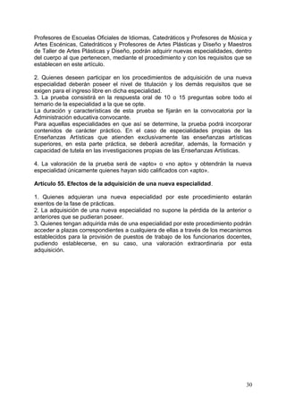 Profesores de Escuelas Oficiales de Idiomas, Catedráticos y Profesores de Música y
Artes Escénicas, Catedráticos y Profesores de Artes Plásticas y Diseño y Maestros
de Taller de Artes Plásticas y Diseño, podrán adquirir nuevas especialidades, dentro
del cuerpo al que pertenecen, mediante el procedimiento y con los requisitos que se
establecen en este artículo.
2. Quienes deseen participar en los procedimientos de adquisición de una nueva
especialidad deberán poseer el nivel de titulación y los demás requisitos que se
exigen para el ingreso libre en dicha especialidad.
3. La prueba consistirá en la respuesta oral de 10 o 15 preguntas sobre todo el
temario de la especialidad a la que se opte.
La duración y características de esta prueba se fijarán en la convocatoria por la
Administración educativa convocante.
Para aquellas especialidades en que así se determine, la prueba podrá incorporar
contenidos de carácter práctico. En el caso de especialidades propias de las
Enseñanzas Artísticas que atienden exclusivamente las enseñanzas artísticas
superiores, en esta parte práctica, se deberá acreditar, además, la formación y
capacidad de tutela en las investigaciones propias de las Enseñanzas Artísticas.
4. La valoración de la prueba será de «apto» o «no apto» y obtendrán la nueva
especialidad únicamente quienes hayan sido calificados con «apto».
Artículo 55. Efectos de la adquisición de una nueva especialidad.
1. Quienes adquieran una nueva especialidad por este procedimiento estarán
exentos de la fase de prácticas.
2. La adquisición de una nueva especialidad no supone la pérdida de la anterior o
anteriores que se pudieran poseer.
3. Quienes tengan adquirida más de una especialidad por este procedimiento podrán
acceder a plazas correspondientes a cualquiera de ellas a través de los mecanismos
establecidos para la provisión de puestos de trabajo de los funcionarios docentes,
pudiendo establecerse, en su caso, una valoración extraordinaria por esta
adquisición.
30
 