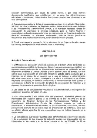 situación administrativa, por causa de fuerza mayor, o por otros motivos
debidamente justificados que establezcan, en su caso, las Administraciones
educativas competentes, determinados funcionarios puedan ser dispensados de
esta participación.
4. Cuando concurra alguna de las circunstancias previstas en el artículo 28 de la Ley
30/1992, de 26 de noviembre, de Régimen Jurídico de las Administraciones Públicas
y del Procedimiento Administrativo Común, o si hubiesen realizado tareas de
preparación de aspirantes a pruebas selectivas, para el mismo Cuerpo y
especialidad, en los cinco años anteriores, los miembros de los órganos de selección
deberán abstenerse de intervenir, notificándolo, con la debida justificación
documental, a la autoridad convocante, quien resolverá lo que proceda.
5. Podrá promoverse la recusación de los miembros de los órganos de selección en
los casos y forma previstos en el artículo 29 de la misma Ley.
CAPÍTULO III
Las convocatorias
Artículo 9. Convocatorias.
1. El Ministerio de Educación y Ciencia publicará en el Boletín Oficial del Estado las
convocatorias que realice, junto con sus bases. Las convocatorias que realicen los
órganos correspondientes de las Comunidades Autónomas se publicarán en sus
respectivos Boletines o Diarios Oficiales y en el Boletín Oficial del Estado. En este
último caso, la publicación en el Boletín Oficial del Estado podrá sustituirse por la
inserción en el mismo de un anuncio en el que se indique la Administración
educativa convocante, el cuerpo o cuerpos a que afecta la convocatoria, el número
de plazas convocadas, el boletín o diario oficial, la fecha en que se hace pública la
convocatoria, la fecha de terminación del plazo de presentación de instancias y el
órgano o dependencia al que éstas deben dirigirse.
2. Las bases de las convocatorias vincularán a la Administración, a los órganos de
selección y a quienes participen en ellas.
3. Las convocatorias o sus bases, una vez publicadas, solamente podrán ser
modificadas con sujeción estricta a las normas de la Ley 30/1992, de 26 de
noviembre, de Régimen Jurídico de las Administraciones Públicas y del
Procedimiento Administrativo Común. No obstante, cuando se produzca,
únicamente, un incremento en el número de plazas vacantes convocadas, no será
preceptiva la apertura de un nuevo plazo de presentación de instancias, salvo que
se añadan plazas vacantes de una especialidad que no hubiera figurado en la
convocatoria.
4. La convocatoria, sus bases y cuantos actos administrativos se deriven de aquélla
y de la actuación de los órganos de selección podrán ser impugnados por los
interesados en los casos y en la forma prevista en la Ley 30/1992, de 26 de
7
 