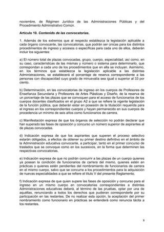 noviembre, de Régimen Jurídico de las Administraciones Públicas y del
Procedimiento Administrativo Común.
Artículo 10. Contenido de las convocatorias.
1. Además de los extremos que al respecto establezca la legislación aplicable a
cada órgano convocante, las convocatorias, que podrán ser únicas para los distintos
procedimientos de ingreso y accesos o específicas para cada uno de ellos, deberán
incluir los siguientes:
a) El número total de plazas convocadas, grupo, cuerpo, especialidad, así como, en
su caso, características de las mismas y número o sistema para determinarlo, que
correspondan a cada uno de los procedimientos que en ella se incluyan. Asimismo,
en los términos que establezca la legislación aplicable a las distintas
Administraciones, se establecerá el porcentaje de reserva correspondiente a las
personas con discapacidad cuyo grado de minusvalía sea igual o superior al 33 por
ciento.
b) Determinación, en las convocatorias de ingreso en los cuerpos de Profesores de
Enseñanza Secundaria y Profesores de Artes Plásticas y Diseño, de la reserva de
un porcentaje de las plazas que se convoquen para el acceso de funcionarios de los
cuerpos docentes clasificados en el grupo A2 a que se refiere la vigente legislación
de la función pública, que deberán estar en posesión de la titulación requerida para
el ingreso en los correspondientes cuerpos y hayan permanecido en sus cuerpos de
procedencia un mínimo de seis años como funcionarios de carrera.
c) Manifestación expresa de que los órganos de selección no podrán declarar que
han superado las fases de oposición y concurso un número superior de aspirantes al
de plazas convocadas.
d) Indicación expresa de que los aspirantes que superen el proceso selectivo
estarán obligados, a efectos de obtener su primer destino definitivo en el ámbito de
la Administración educativa convocante, a participar, tanto en el primer concurso de
traslados que se convoque como en los sucesivos, en la forma que determinen las
respectivas convocatorias.
e) Indicación expresa de que no podrán concurrir a las plazas de un cuerpo quienes
ya posean la condición de funcionarios de carrera del mismo, quienes estén en
prácticas o quienes estén pendientes del nombramiento de funcionarios de carrera
en el mismo cuerpo, salvo que se concurra a los procedimientos para la adquisición
de nuevas especialidades a que se refiere el título V del presente Reglamento.
f) Indicación expresa de que quien supere las fases de oposición y concurso para el
ingreso en un mismo cuerpo en convocatorias correspondientes a distintas
Administraciones educativas deberá, al término de las pruebas, optar por una de
aquéllas, renunciando a todos los derechos que pudieran corresponderle por su
participación en las restantes. De no realizar esta opción, la aceptación del primer
nombramiento como funcionario en prácticas se entenderá como renuncia tácita a
los restantes.
8
 