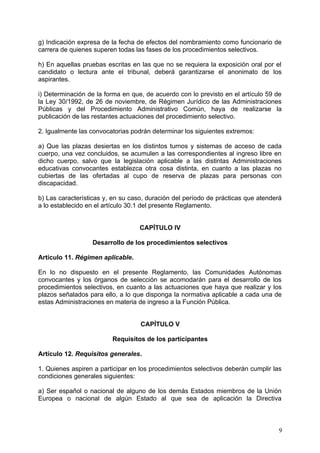 g) Indicación expresa de la fecha de efectos del nombramiento como funcionario de
carrera de quienes superen todas las fases de los procedimientos selectivos.
h) En aquellas pruebas escritas en las que no se requiera la exposición oral por el
candidato o lectura ante el tribunal, deberá garantizarse el anonimato de los
aspirantes.
i) Determinación de la forma en que, de acuerdo con lo previsto en el artículo 59 de
la Ley 30/1992, de 26 de noviembre, de Régimen Jurídico de las Administraciones
Públicas y del Procedimiento Administrativo Común, haya de realizarse la
publicación de las restantes actuaciones del procedimiento selectivo.
2. Igualmente las convocatorias podrán determinar los siguientes extremos:
a) Que las plazas desiertas en los distintos turnos y sistemas de acceso de cada
cuerpo, una vez concluidos, se acumulen a las correspondientes al ingreso libre en
dicho cuerpo, salvo que la legislación aplicable a las distintas Administraciones
educativas convocantes establezca otra cosa distinta, en cuanto a las plazas no
cubiertas de las ofertadas al cupo de reserva de plazas para personas con
discapacidad.
b) Las características y, en su caso, duración del período de prácticas que atenderá
a lo establecido en el artículo 30.1 del presente Reglamento.
CAPÍTULO IV
Desarrollo de los procedimientos selectivos
Artículo 11. Régimen aplicable.
En lo no dispuesto en el presente Reglamento, las Comunidades Autónomas
convocantes y los órganos de selección se acomodarán para el desarrollo de los
procedimientos selectivos, en cuanto a las actuaciones que haya que realizar y los
plazos señalados para ello, a lo que disponga la normativa aplicable a cada una de
estas Administraciones en materia de ingreso a la Función Pública.
CAPÍTULO V
Requisitos de los participantes
Artículo 12. Requisitos generales.
1. Quienes aspiren a participar en los procedimientos selectivos deberán cumplir las
condiciones generales siguientes:
a) Ser español o nacional de alguno de los demás Estados miembros de la Unión
Europea o nacional de algún Estado al que sea de aplicación la Directiva
9
 