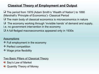 Classical Theory of Employment and Output
 The period from 1976 (Adam Smith’s ‘Wealth of Nation’) to 1890
(Marshall’s ‘Principle of Economics’)- Classical Period
 The main body of classical economics is microeconomics in nature
 The economy working through ‘invisible hands’ of demand and supply,
i.e. no government intervention in the economy
 A full fledged macroeconomics appeared only in 1930s
Assumptions
 Full employment in the economy
 Perfect competition
 Wage price flexibility
Two Basic Pillars of Classical Theory
Say’s Law of Market
Quantity Theory of Money
 