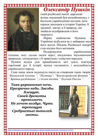 http://svitliteraturu.ucoz.ua/board/pozaklasna_robota/zarubizhni_pismenniki_i_ukrajina/11-1-0-218 10
ООллееккссааннддрр ППуушшккіінн,
геній російської поезії, царською
волею змушений був познайомитись з
багатьма українськими містами, всім
серцем закохався в історію України, її
традиції, звичаї, в її природу, що
знайшло відображення в його
творчості.
Перше знайомство Пушкіна з
Україною відбулося не у найкращі часи
його життя. Південь Російської імперії
став місцем його вигнання.
Подорожуючи українськими
степами, поет здолав тисячі верст, милуючись мальовничою
природою, спілкуючись з її привітним і співучим народом.
Пушкін відчув усю привабливість цієї землі, осягнув
героїчний дух її історії, відчув гостинність і волелюбність
українського народу.
Саме наша земля надихнула поета на створення таких творів:
“Кавказский пленник ”, “Полтава”, ”Бахчисарайский фонтан ”,
“ Братья-разбойники ”, і почав писати “ Евгений Онегин ”.
Тиха украинская ночь.
Прозрачно небо. Звезды
блещут.
Своей дремоты
превозмочь
Не хочет воздух. Чуть
трепещут
Сребристых тополей
листы.
 