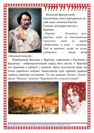 http://svitliteraturu.ucoz.ua/board/pozaklasna_robota/zarubizhni_pismenniki_i_ukrajina/11-1-0-218 3
ООннооррее ддее
ББааллььззаакк
Видатний французький
письменник, якого причарувала до
себе наша землячка Евеліна
Ганська, володарка маєтку у
Верхівні.
«Україна — безмежне поле,
царство хліба на благодатному
чорноземі, який не треба
удобрювати, а лише — засівати.
Такі ж привітні, щедрі, як земля, хлібороби», - писав автор
«Людської комедії».
Перебування Бальзака у Верхівні, одруження з Евеліною у
Бердичеві - найромантичніший період його життя. У Верхівні
він працював у кабінеті з каміном. Крізь велетенські вікна він
бачив українські пейзажі. Божественна аура чарівної природи
сприяла творчому натхненню. Тут він написав "Листи з Києва",
драму "Мачуха", повість "Зворотний бік сучасної історії".
 