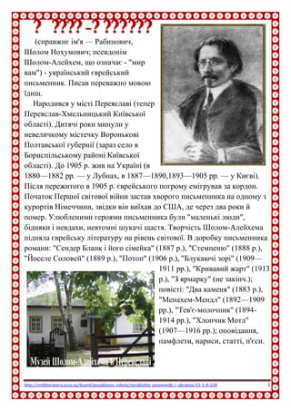http://svitliteraturu.ucoz.ua/board/pozaklasna_robota/zarubizhni_pismenniki_i_ukrajina/11-1-0-218 5
ШШооллоомм--ААллееййххеемм
(справжнє ім'я — Рабинович, Шолом
Нохумович; псевдонім Шолом-Алейхем,
що означає - "мир вам") - український
єврейський письменник. Писав переважно
мовою їдиш.
Народився у місті Переяславі (тепер
Переяслав-Хмельницький Київської
області). Дитячі роки минули у
невеличкому містечку Воронькові
Полтавської губернії (зараз село в
Бориспільському районі Київської
області). До 1905 р. жив на Україні (в 1880—1882 рр. — у Лубнах, в
1887—1890,1893—1905 рр. — у Києві). Після пережитого в 1905 р.
єврейського погрому емігрував за кордон. Початок Першої світової
війни застав хворого письменника на одному з курортів Німеччини,
звідки він виїхав до США, де через два роки й помер. Улюбленими
героями письменника були "маленькі люди", бідняки і невдахи, невтомні
шукачі щастя. Творчість Шолом-Алейхема підняла єврейську літературу
на рівень світової. В доробку письменника романи: "Сендер Бланк і його
сімейка" (1887 р.), "Стемпеню" (1888 р.), "Йоселе Соловей" (1889 р.),
"Потоп" (1906 р.), "Блукаючі зорі" (1909—1911 pp.), "Кривавий жарт"
(1913 p.), "З ярмарку" (не
закінч.); повісті: "Два каменя"
(1883 p.), "Менахем-Мендл"
(1892—1909 pp.), "Тев'є-
молочник" (1894-1914 pp.),
"Хлопчик Мотл" (1907—1916
pp.); оповідання, памфлети,
нариси, статті, п'єси.
 