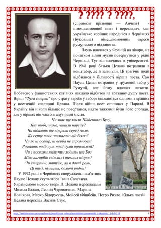 http://svitliteraturu.ucoz.ua/board/pozaklasna_robota/zarubizhni_pismenniki_i_ukrajina/11-1-0-218 6
ППаауулльь ЦЦееллаанн,,
(справжнє прізвище — Анчель) -
німецькомовний поет і перекладач, має
українське коріння: народився в Чернівцях
(Буковина) німецькомовним євреєм
румунського підданства.
Пауль навчався у Франції на лікаря, а з
початком війни мусив повернутися у рідні
Чернівці. Тут він навчався в університеті.
В 1941 році батьки Целана потрапили в
концтабір, де й загинули. Ці трагічні події
відбилися у більшості віршів поета. Сам
Пауль Целан потрапив у трудовий табір у
Румунії, але йому вдалося вижити.
Побачене у фашистських катівнях наклало відбиток на вразливу душу поета.
Вірші "Фуга смерті" про страту євреїв у таборі вважаються одними з кращих
у поетичній спадщині Целана. Після війни поет опинився у Парижі. В
Україну він ніколи більше не повертався, надто тяжкими були його спогади,
але у віршах він часто згадує рідні місця.
Чи знає ще хвиля Південного Бугу,
Яку тобі, мамо, чинили наругу?
Чи відають ще вітряки серед поля,
Як серце твоє знемагало від болю?
Чи ж ні осокір, ні верба не спроможні
Розвіять твій сум, твої думи тривожні?
Чи з посохом квітучим ходить ще Бог
Між пагорбів світлих і темних відрог?
Чи стерпиш, матусю, як в давні роки,
Ці тихі, німецькі, болючі рядки?
У 1992 році в Чернівцях споруджено пам’ятник
Паулю Целану скульптора Івана Салевича.
Українською мовою твори П. Целана перекладали
Микола Бажан, Леонід Череватенко, Марина
Новикова, Марко Білорусець, Мойсей Фішбейн, Петро Рихло. Кілька поезій
Целана переклав Василь Стус.
 