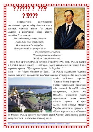 http://svitliteraturu.ucoz.ua/board/pozaklasna_robota/zarubizhni_pismenniki_i_ukrajina/11-1-0-218 7
РРааййннеерр ММааррііяя
РРііллььккее
— непересічний австрійський
письменник, про Україну дізнався з вуст
коханої, чарівної жінки Лу Андре
Саломе, а побачивши нашу країну,
полюбив її назавжди.
Земля без меж, вітри, рівнини,
Лісів там тіні старовинні
Й незмірна неба височінь.
Пливуть тобі назустріч села
І знов зникають в далині,
Немов прожиті щойно дні
Чи пісня дзвонів невесела.
Такою Райнер Марія Рільке побачив Україну в 1900 році. Рільке зустрів
в Україні дивних людей — кобзарів, перед якими схиляв голову. І тоді
народився рядок: "Пригорнись душею до Вкраїни..."
Київ — то "місто, близьке до Бога". Тут Рільке відкрилася "одвічна
руська сутність", насамперед пам'ятки давньої культури. Він навіть мав
намір здійснити переклад
"Слова о полку Ігоревім".
Твори української тематики:
«Як старий Тимофій співав
помираючи», «Пісня про
Правду». Відвідини Лаври
спричинили появу книги
«Книга прощ». У вірші
«Буря» поет оспівує Мазепу.
Українські мотиви лунають і в
«Книзі картин». А у «Сонетах
до Орфея» Рільке оспівує полтавські степи. Образи українських козаків
зустрічаються в «Гетсиманському саді»
 