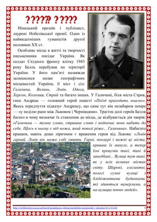 http://svitliteraturu.ucoz.ua/board/pozaklasna_robota/zarubizhni_pismenniki_i_ukrajina/11-1-0-218 8
ГГееннррііхх ББеелллльь
Німецький прозаїк і публіцист,
лауреат Нобелівської премії. Один із
найвидатніших гуманістів другої
половини XX ст.
Особливе місце в житті та творчості
письменника посідає Україна. Як
солдат Східного фронту влітку 1943
року Белль перебував на території
України. У його пам’яті назавжди
залишилися назви географічних
місцевостей України, її міст і сіл:
Галичина, Волинь, Львів, Одеса,
Херсон, Коломия, Стрий та багато інших. У Галичині, біля міста Стрия,
гине Андреас — головний герой повісті «Поїзд приходить вчасно».
Якесь передчуття підказує Андреасу, що саме тут він незабаром помре
— «у неділю рано між Львовом і Чернівцями». Трагізм долі героїв Белля
багато в чому визначає їх ставлення до місць, де відбувається дія творів:
«Галичина — темне слово, страшне слово і водночас воно вабить до
себе. Щось в ньому є від ножа, який поволі ріже... Галичина». Набагато
кращим, навіть дещо ліричним є враження героя від Львова: «Львів
гарний. Львів він може собі уявити. Гарні, похмурі і важкі ці міста,
криваве їх минуле, а тепер
їхні провулки тихі, тихі й
занедбані... Вулиці тут такі,
як у всіх великих містах
світу. Широкі, елегантні,
пологі сумні вулиці з
блідожовтими будинками,
які здаються вимерлими, а
на вулицях повно людей».
 
