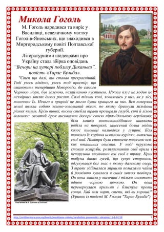 http://svitliteraturu.ucoz.ua/board/pozaklasna_robota/zarubizhni_pismenniki_i_ukrajina/11-1-0-218 9
ММииккооллаа ГГооггоолльь
М. Гоголь народився та виріс у
Василівці, невеличкому маєтку
Гоголів-Яновських, що знаходився в
Миргородському повіті Полтавської
губернії.
Літературними шедеврами про
Україну стала збірка оповідань
“Вечори на хуторі поблизу Диканьки”,
повість «Тарас Бульба».
"Степ що далі, то ставав прекрасніший.
Тоді увесь південь, увесь той простір, що
становить теперішню Новоросію, до самого
Чорного моря, був зеленою, незайманою пустинею. Ніколи плуг не ходив по
незмірних хвилях диких рослин. Самі тільки коні, ховаючись у них, як у лісі,
толочили їх. Нічого в природі не могло бути кращого за них. Вся поверхня
землі являла собою зелено-золотавий океан, по якому бризнули мільйони
різних квітів. Крізь тонкі, високі стебла трави прозирали голубі, сині й лілові
волошки; жовтий дрок вискакував догори своєю пірамідальною верхівкою;
біла кашка зонтикоподібними шапками
рябіла на поверхні; занесений бозна звідки
колос пшениці наливався у гущині. Біля
тонкого їх коріння шмигали куріпки, витягши
свої шиї. Повітря було сповнене тисячею вся-
ких пташиних свистів. У небі нерухомо
стояли яструби, розпластавши свої крила і
непорушно втупивши очі свої в траву. Крик
табуна диких гусей, що сунув стороною,
одгукувався бог знає в якому далекому озері.
З трави здіймалася мірними помахами чайка
й розкішно купалася в синіх хвилях повітря.
Он вона зникла у височині t тільки миготить
одною чорною цяткою. Он вона
перевернулася крильми і блиснула проти
сонця. Хай вам чорт, степи, які ви хороші!"
(Уривок із повісті М. Гоголя "Тарас Бульба")
 
