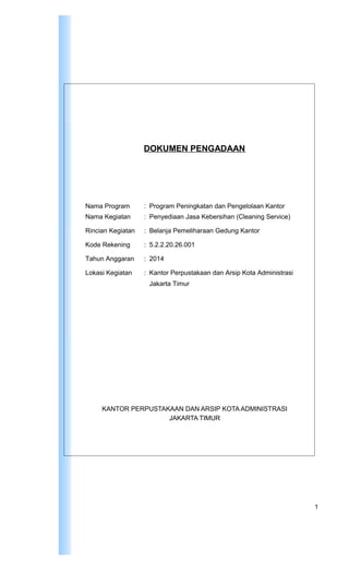 DOKUMEN PENGADAAN
Nama Program : Program Peningkatan dan Pengelolaan Kantor
Nama Kegiatan : Penyediaan Jasa Kebersihan (Cleaning Service)
Rincian Kegiatan : Belanja Pemeliharaan Gedung Kantor
Kode Rekening : 5.2.2.20.26.001
Tahun Anggaran : 2014
Lokasi Kegiatan : Kantor Perpustakaan dan Arsip Kota Administrasi
Jakarta Timur
KANTOR PERPUSTAKAAN DAN ARSIP KOTA ADMINISTRASI
JAKARTA TIMUR
1
 