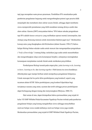 3
tapi juga merupakan suatu proses penemuan. Pendidikan IPA menekankan pada
pemberian pengalaman langsung untuk mengembangkan potensi agar peserta didik
menjelajahi dan memahami alam sekitar secara ilmiah, sehingga dapat membantu
siswa memperoleh pemahaman yang lebih mendalam tentang dirinya sendiri dan
alam sekitar. Karuru (2007) menyatakan bahwa “IPA bukan sekedar pengetahuan
tapi IPA adalah human enterprise yang melibatkan operasi mental, keterampilan, dan
strategi yang dirancang manusia untuk menemukan hakekat jagat raya”. Berdasarkan
konsep sains yang diungkapkan oleh Richardson (dalam Susanto 1996:27) bahwa
belajar Biologi bukan sekedar usaha untuk mencari dan mengumpulkan pengetahuan
(“body of knowledge”) tentang hidup, melainkan juga usaha untuk menumbuhkan
dan mengembangkan sikap serta kemampuan berpikir, selanjutnya meningkatkan
kemampuan menjalankan metode ilmiah untuk melakukan penyelidikan.
Pembelajaran Biologi terarah pada empat pilar, yaitu learning to do, learning
to know, learning to be, dan learning together. Oleh karena itu siswa hendaknya
diberdayakan agar mampu berbuat untuk memperkaya pengalaman belajarnya.
Untuk mencapai hal itu perlu iklim pembelajaran yang kondusif, seperti yang
tecantum dalam KTSP. Iklim pembelajaran yang kondusif diperlukan bagi
terciptanya suasana yang aman, nyaman dan tertib sehingga proses pembelajaran
dapat berlangsung dengan tenang dan menyenangkan (Mulyasa, 2006:33).
Dari uraian di atas, dapat disimpulkan bahwa permasalahan yang terjadi di
kelas VII SMP Miftahul Huda Kecamatan Ngadirojo Pacitan terletak pada pemberian
pengalaman belajar yang kurang mengaktifkan siswa sehingga menyebabkan
motivasi belajar siswa rendah akibatnya motivasi belajar siswa juga rendah.
Berdasarkan permasalahan yang terjadi di SMP Miftahul Huda Ngadirojo Pacitan,
 